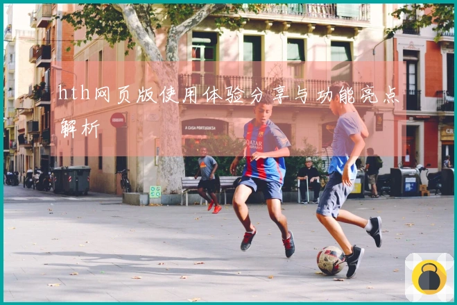 hth网页版使用体验分享与功能亮点解析