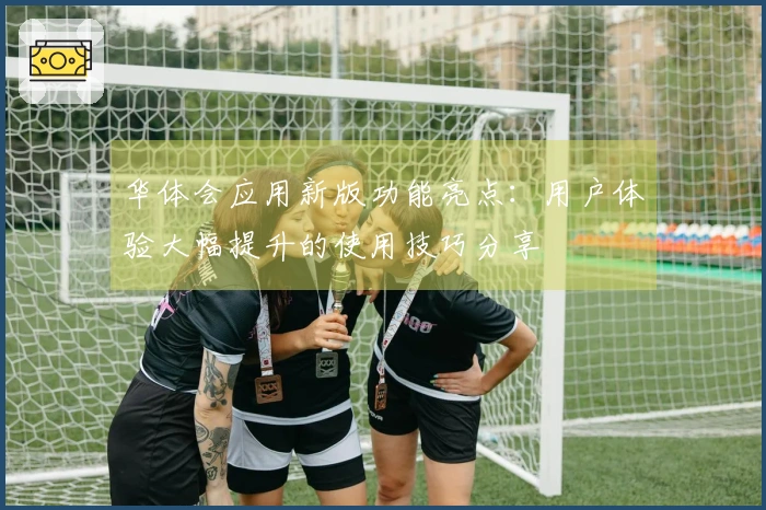 华体会应用新版功能亮点：用户体验大幅提升的使用技巧分享