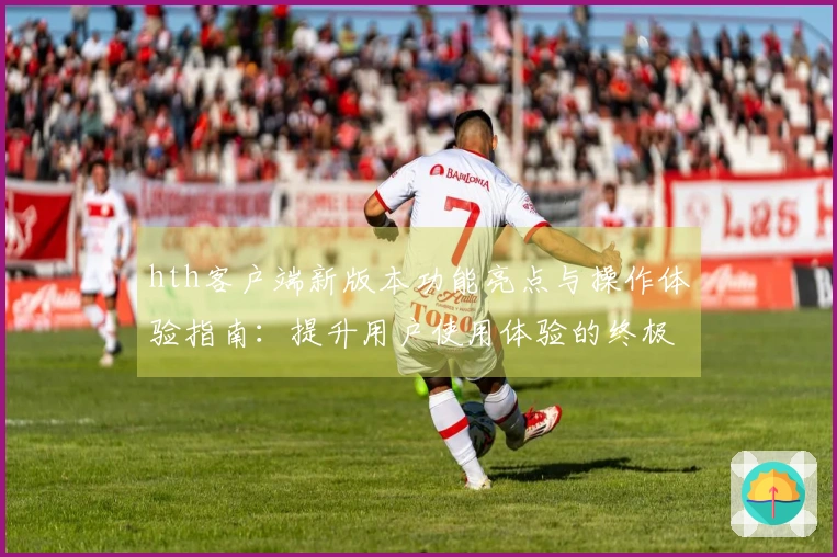 hth客户端新版本功能亮点与操作体验指南：提升用户使用体验的终极选择