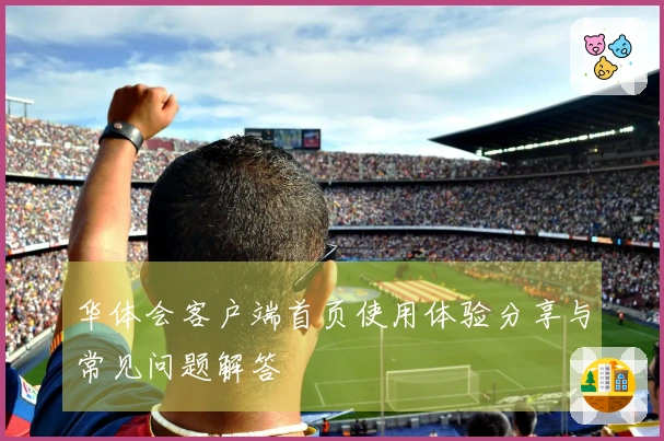华体会客户端首页使用体验分享与常见问题解答