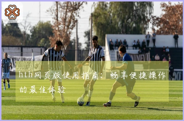 hth网页版使用指南：畅享便捷操作的最佳体验