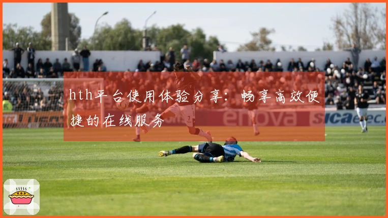 hth平台使用体验分享：畅享高效便捷的在线服务