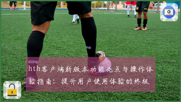 hth客户端新版本功能亮点与操作体验指南：提升用户使用体验的终极选择