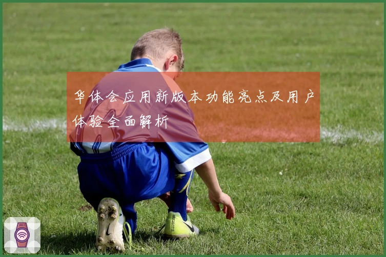 华体会应用新版本功能亮点及用户体验全面解析